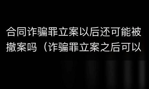 合同诈骗罪立案以后还可能被撤案吗（诈骗罪立案之后可以撤案吗）