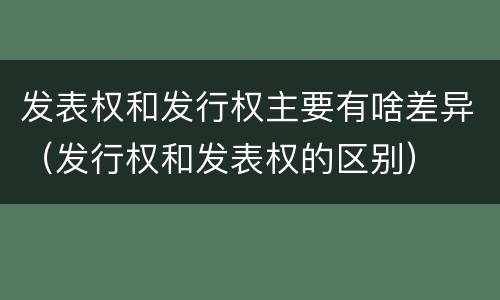发表权和发行权主要有啥差异（发行权和发表权的区别）