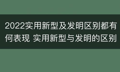 2022实用新型及发明区别都有何表现 实用新型与发明的区别有哪些