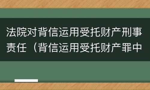 法院对背信运用受托财产刑事责任（背信运用受托财产罪中的犯罪主体包括）