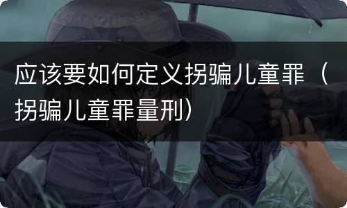 应该要如何定义拐骗儿童罪（拐骗儿童罪量刑）