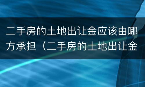 二手房的土地出让金应该由哪方承担（二手房的土地出让金应该由哪方承担呢）