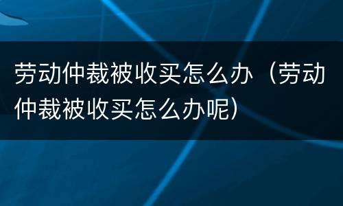 劳动仲裁被收买怎么办（劳动仲裁被收买怎么办呢）