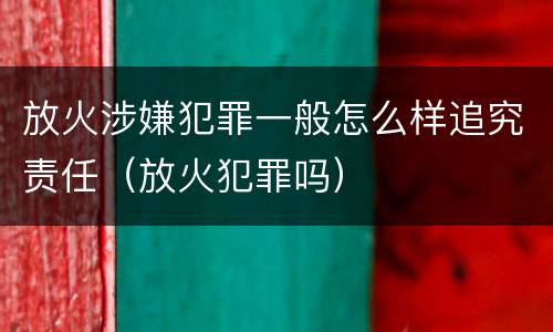 放火涉嫌犯罪一般怎么样追究责任（放火犯罪吗）