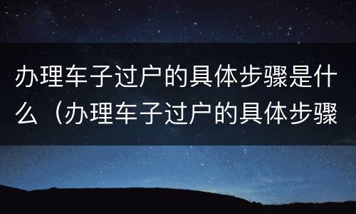办理车子过户的具体步骤是什么（办理车子过户的具体步骤是什么）