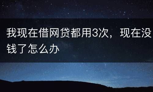 我现在借网贷都用3次，现在没钱了怎么办
