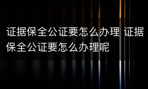 证据保全公证要怎么办理 证据保全公证要怎么办理呢