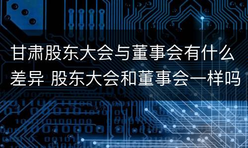 甘肃股东大会与董事会有什么差异 股东大会和董事会一样吗