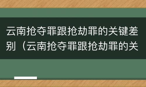 云南抢夺罪跟抢劫罪的关键差别（云南抢夺罪跟抢劫罪的关键差别是什么）