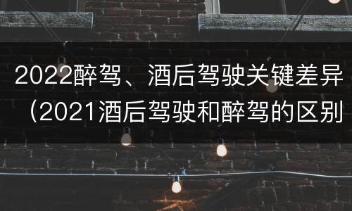2022醉驾、酒后驾驶关键差异（2021酒后驾驶和醉驾的区别）