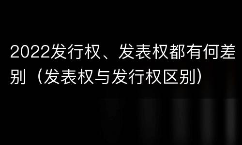 2022发行权、发表权都有何差别（发表权与发行权区别）