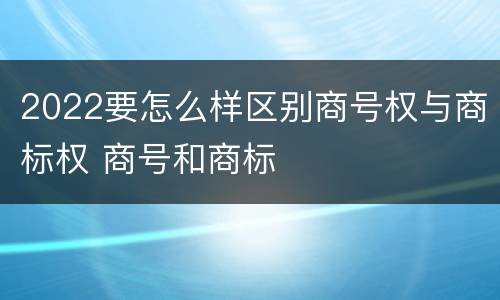 2022要怎么样区别商号权与商标权 商号和商标