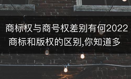 商标权与商号权差别有何2022 商标和版权的区别,你知道多少?