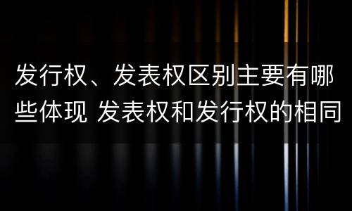 发行权、发表权区别主要有哪些体现 发表权和发行权的相同点