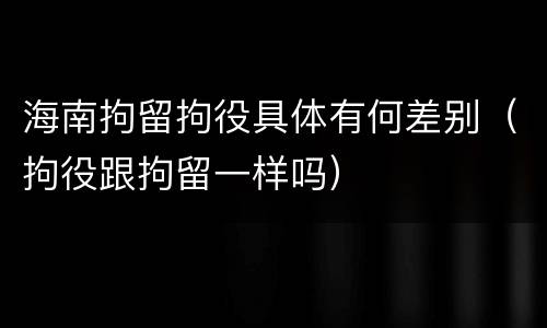 海南拘留拘役具体有何差别（拘役跟拘留一样吗）