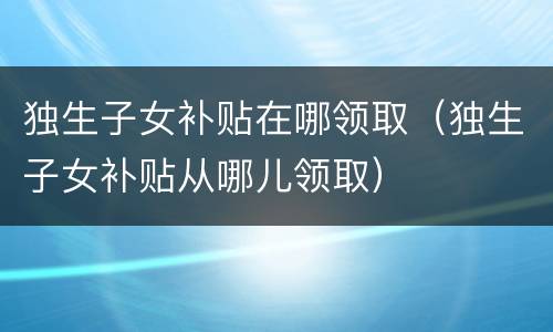 独生子女补贴在哪领取（独生子女补贴从哪儿领取）