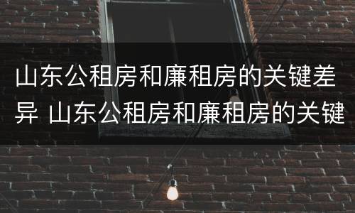 山东公租房和廉租房的关键差异 山东公租房和廉租房的关键差异是什么
