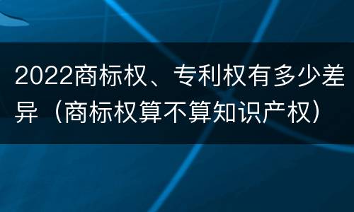 2022商标权、专利权有多少差异（商标权算不算知识产权）