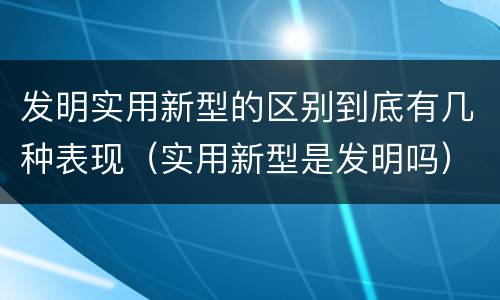 发明实用新型的区别到底有几种表现（实用新型是发明吗）