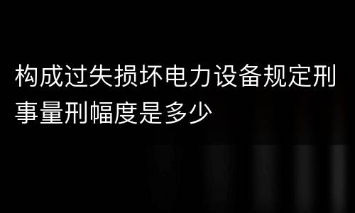 构成过失损坏电力设备规定刑事量刑幅度是多少