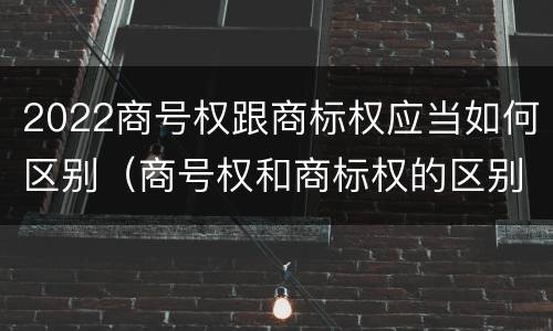 2022商号权跟商标权应当如何区别（商号权和商标权的区别）