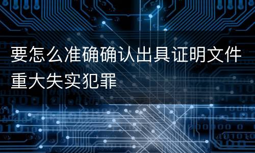 要怎么准确确认出具证明文件重大失实犯罪