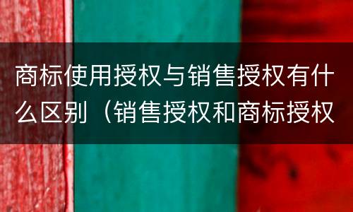 商标使用授权与销售授权有什么区别（销售授权和商标授权的区别）