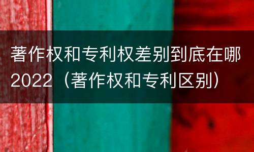 著作权和专利权差别到底在哪2022（著作权和专利区别）