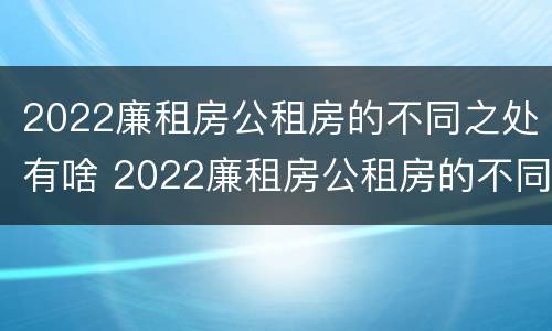 2022廉租房公租房的不同之处有啥 2022廉租房公租房的不同之处有啥区别