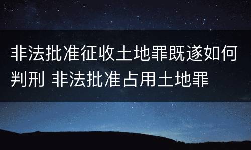 非法批准征收土地罪既遂如何判刑 非法批准占用土地罪