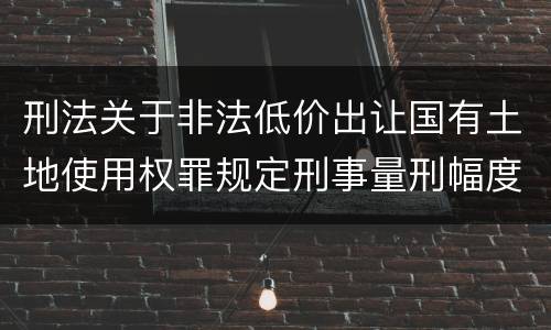 刑法关于非法低价出让国有土地使用权罪规定刑事量刑幅度是多少