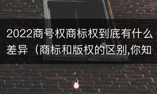 2022商号权商标权到底有什么差异（商标和版权的区别,你知道多少?）