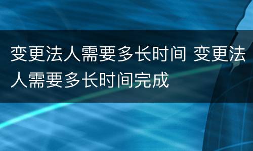 变更法人需要多长时间 变更法人需要多长时间完成