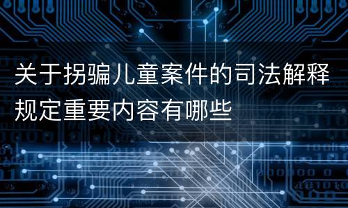 关于拐骗儿童案件的司法解释规定重要内容有哪些