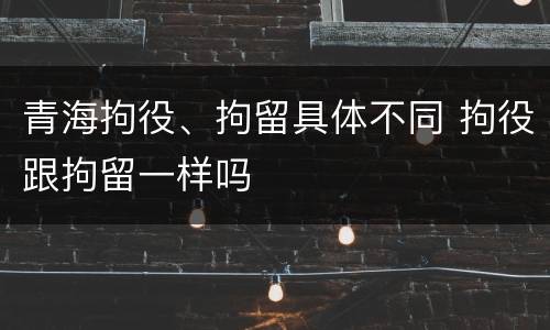 青海拘役、拘留具体不同 拘役跟拘留一样吗