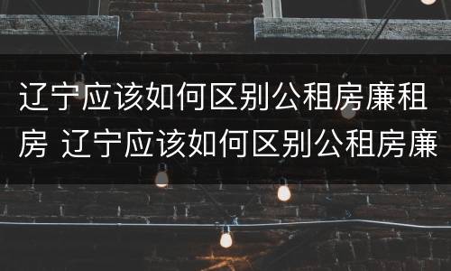 辽宁应该如何区别公租房廉租房 辽宁应该如何区别公租房廉租房和商品房