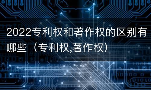2022专利权和著作权的区别有哪些（专利权,著作权）