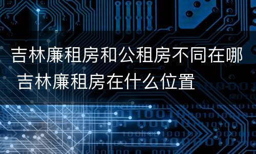 吉林廉租房和公租房不同在哪 吉林廉租房在什么位置