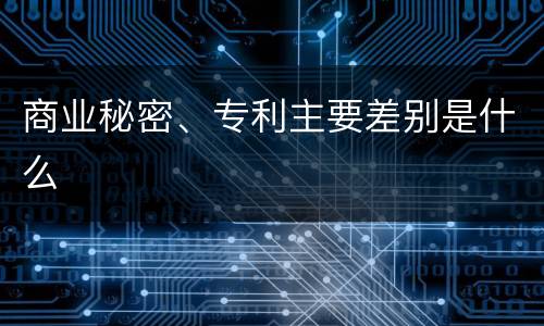 商业秘密、专利主要差别是什么