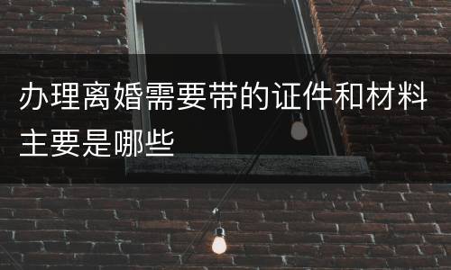 办理离婚需要带的证件和材料主要是哪些