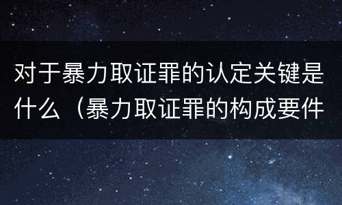 对于暴力取证罪的认定关键是什么（暴力取证罪的构成要件）