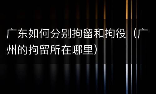 广东如何分别拘留和拘役（广州的拘留所在哪里）