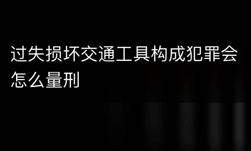 过失损坏交通工具构成犯罪会怎么量刑