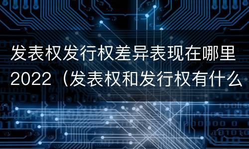 发表权发行权差异表现在哪里2022（发表权和发行权有什么区别）