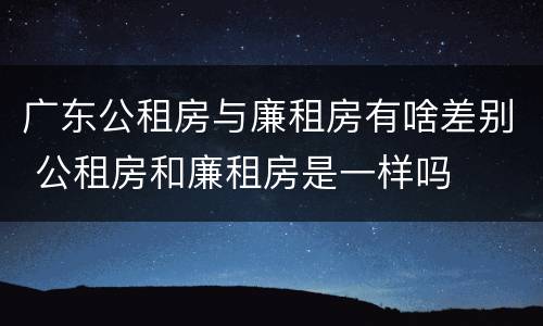 广东公租房与廉租房有啥差别 公租房和廉租房是一样吗