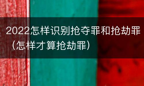 2022怎样识别抢夺罪和抢劫罪（怎样才算抢劫罪）