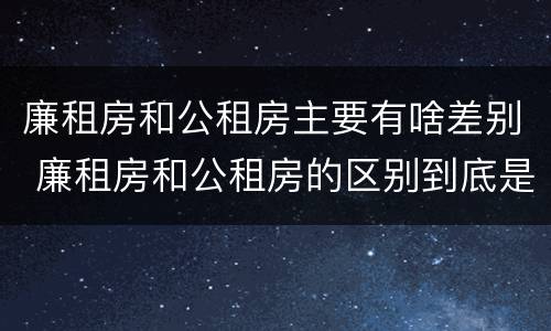廉租房和公租房主要有啥差别 廉租房和公租房的区别到底是什么