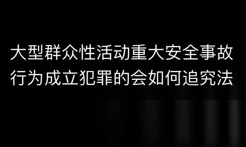 大型群众性活动重大安全事故行为成立犯罪的会如何追究法律责任