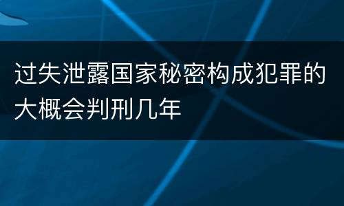 过失泄露国家秘密构成犯罪的大概会判刑几年