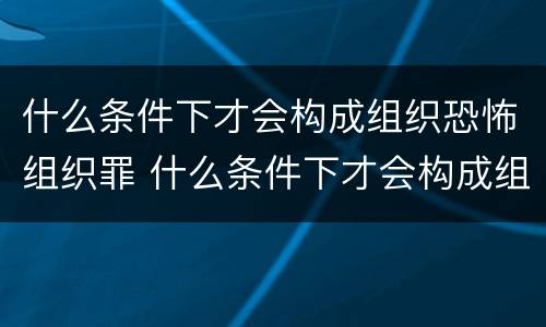 什么条件下才会构成组织恐怖组织罪 什么条件下才会构成组织恐怖组织罪名